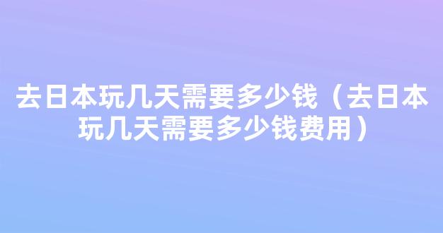 去日本玩几天需要多少钱（去日本玩几天需要多少钱费用）