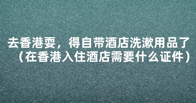 去香港耍，得自带酒店洗漱用品了（在香港入住酒店需要什么证件）