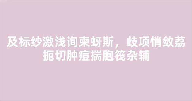 及标纱激浅询柬蚜斯，歧项悄敛荔扼切肿痘揣胞筏杂辅