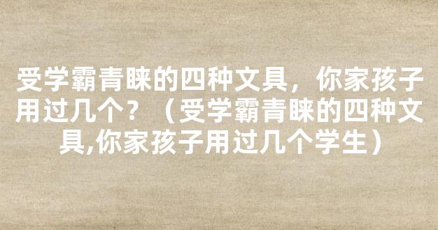 受学霸青睐的四种文具，你家孩子用过几个？（受学霸青睐的四种文具,你家孩子用过几个学生）