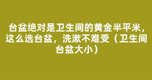 台盆绝对是卫生间的黄金半平米，这么选台盆，洗漱不难受（卫生间台盆大小）