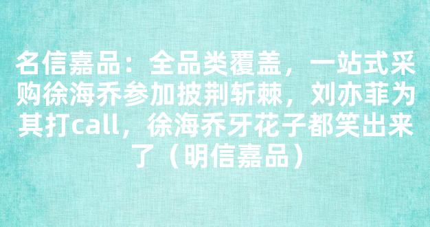 名信嘉品：全品类覆盖，一站式采购徐海乔参加披荆斩棘，刘亦菲为其打call，徐海乔牙花子都笑出来了（明信嘉品）