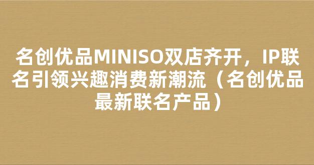 名创优品MINISO双店齐开，IP联名引领兴趣消费新潮流（名创优品最新联名产品）