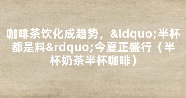 咖啡茶饮化成趋势，“半杯都是料”今夏正盛行（半杯奶茶半杯咖啡）