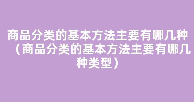 商品分类的基本方法主要有哪几种（商品分类的基本方法主要有哪几种类型）