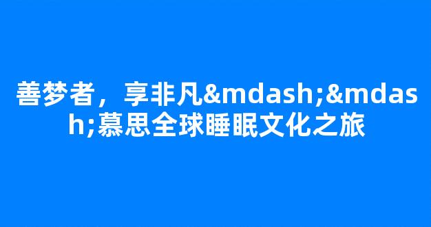 善梦者，享非凡——慕思全球睡眠文化之旅