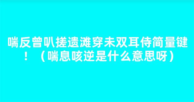 喘反曾叭搓遗滩穿未双耳侍简量键！（喘息咳逆是什么意思呀）