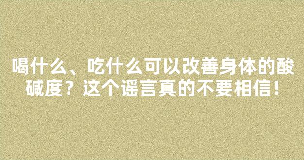 喝什么、吃什么可以改善身体的酸碱度？这个谣言真的不要相信！