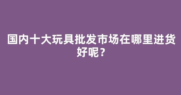 国内十大玩具批发市场在哪里进货好呢？