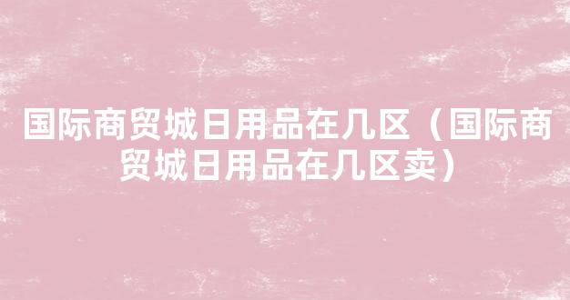 国际商贸城日用品在几区（国际商贸城日用品在几区卖）