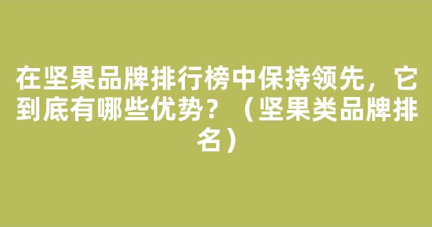 在坚果品牌排行榜中保持领先，它到底有哪些优势？（坚果类品牌排名）