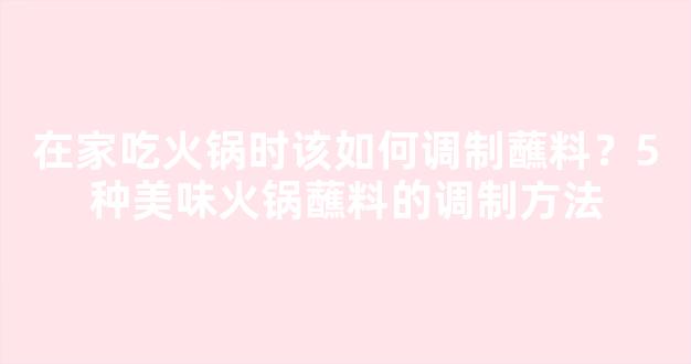 在家吃火锅时该如何调制蘸料？5种美味火锅蘸料的调制方法