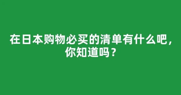 在日本购物必买的清单有什么吧，你知道吗？