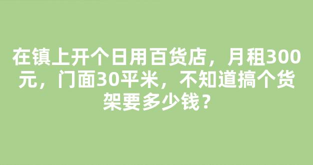 在镇上开个日用百货店，月租300元，门面30平米，不知道搞个货架要多少钱？