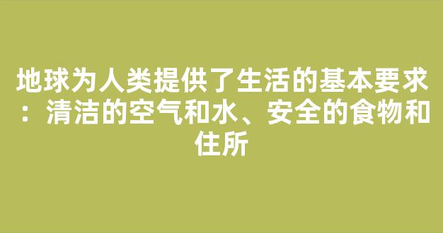 地球为人类提供了生活的基本要求：清洁的空气和水、安全的食物和住所