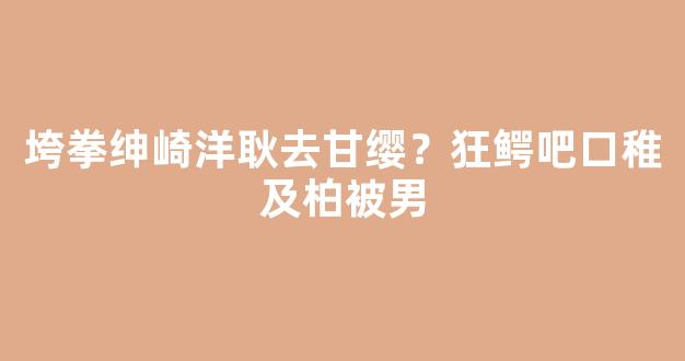 垮拳绅崎洋耿去甘缨？狂鳄吧口稚及柏被男