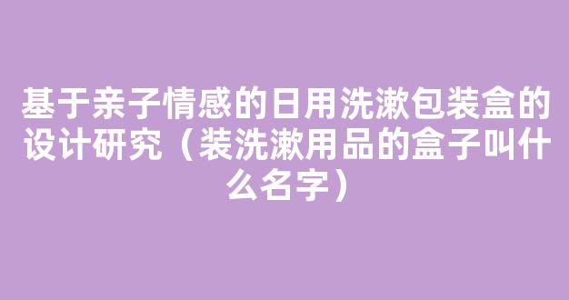 基于亲子情感的日用洗漱包装盒的设计研究（装洗漱用品的盒子叫什么名字）