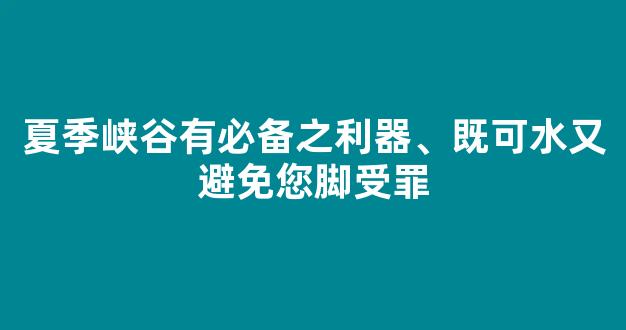 夏季峡谷有必备之利器、既可水又避免您脚受罪