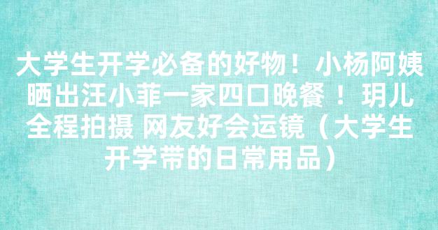 大学生开学必备的好物！小杨阿姨晒出汪小菲一家四口晚餐 ！玥儿全程拍摄 网友好会运镜（大学生开学带的日常用品）