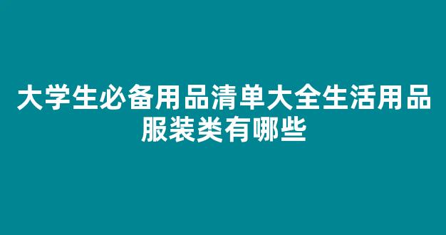 大学生必备用品清单大全生活用品服装类有哪些