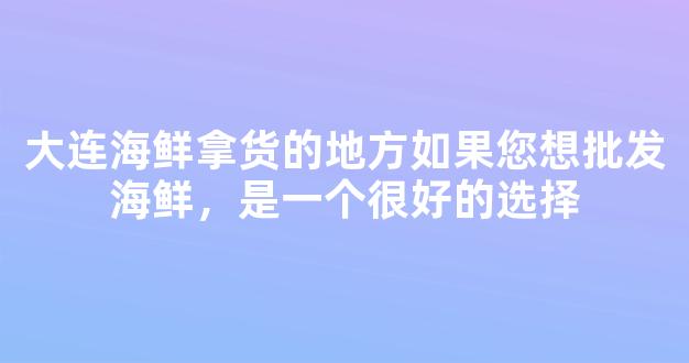 大连海鲜拿货的地方如果您想批发海鲜，是一个很好的选择