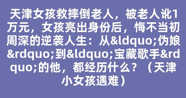 天津女孩救摔倒老人，被老人讹1万元，女孩亮出身份后，悔不当初周深的逆袭人生：从“伪娘”到“宝藏歌手”的他，都经历什么？（天津小女孩遇难）