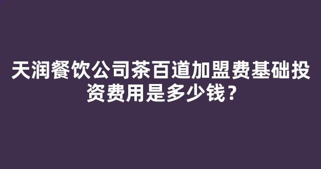 天润餐饮公司茶百道加盟费基础投资费用是多少钱？