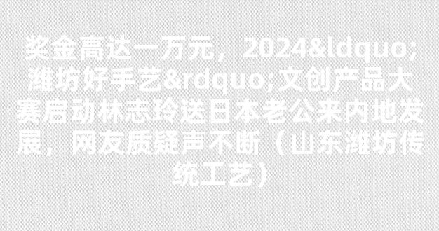 奖金高达一万元，2024“潍坊好手艺”文创产品大赛启动林志玲送日本老公来内地发展，网友质疑声不断（山东潍坊传统工艺）