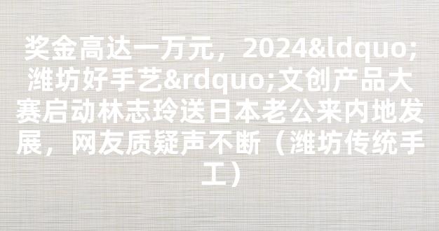 奖金高达一万元，2024“潍坊好手艺”文创产品大赛启动林志玲送日本老公来内地发展，网友质疑声不断（潍坊传统手工）