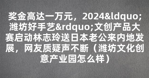 奖金高达一万元，2024“潍坊好手艺”文创产品大赛启动林志玲送日本老公来内地发展，网友质疑声不断（潍坊文化创意产业园怎么样）