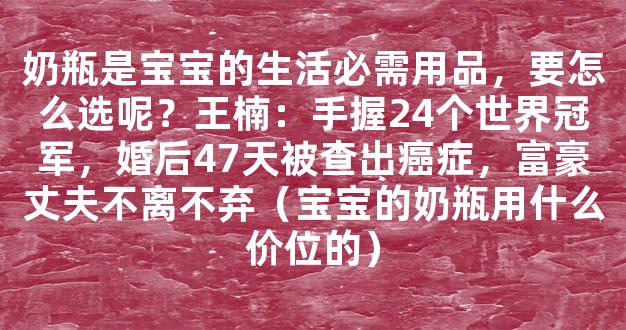 奶瓶是宝宝的生活必需用品，要怎么选呢？王楠：手握24个世界冠军，婚后47天被查出癌症，富豪丈夫不离不弃（宝宝的奶瓶用什么价位的）