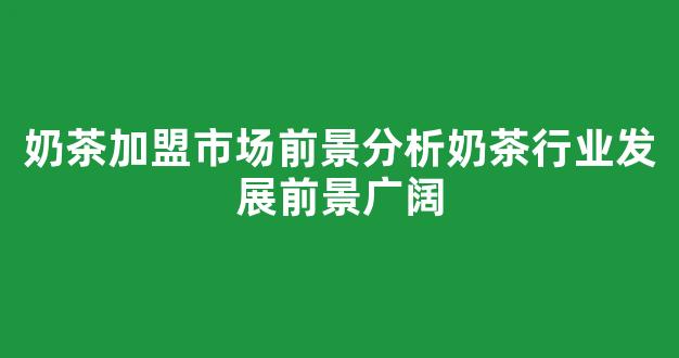 奶茶加盟市场前景分析奶茶行业发展前景广阔