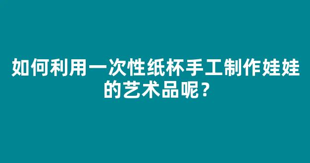 如何利用一次性纸杯手工制作娃娃的艺术品呢？