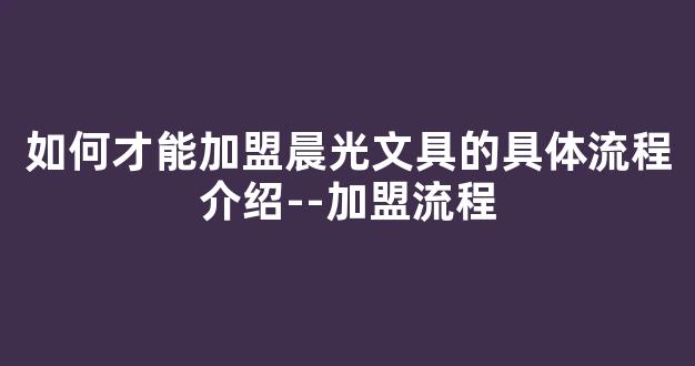 如何才能加盟晨光文具的具体流程介绍--加盟流程