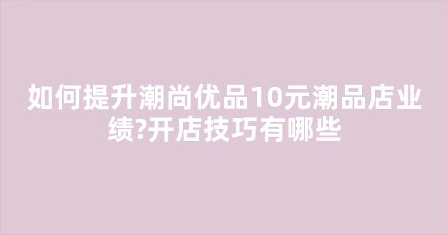 如何提升潮尚优品10元潮品店业绩?开店技巧有哪些