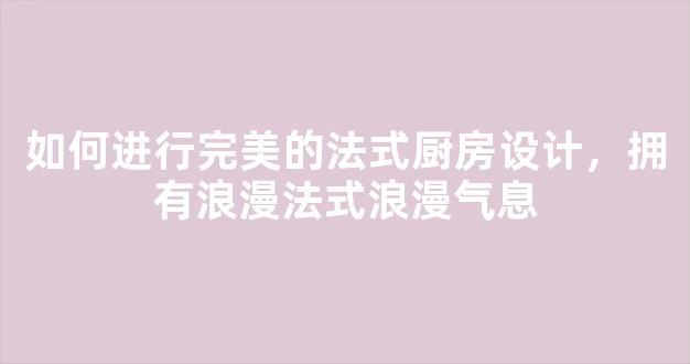 如何进行完美的法式厨房设计，拥有浪漫法式浪漫气息