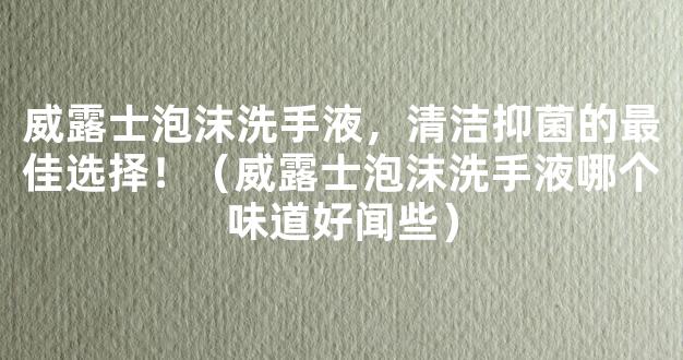 威露士泡沫洗手液，清洁抑菌的最佳选择！（威露士泡沫洗手液哪个味道好闻些）