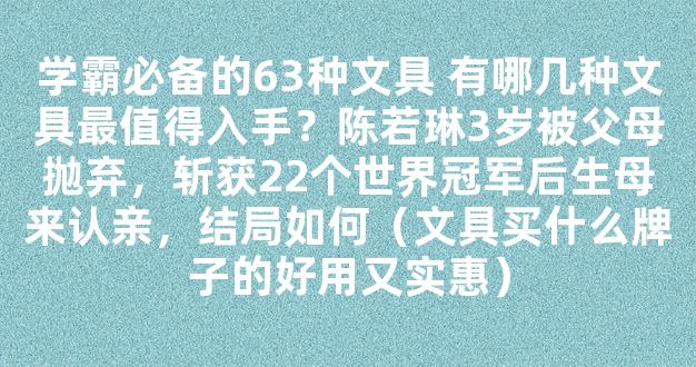 学霸必备的63种文具 有哪几种文具最值得入手？陈若琳3岁被父母抛弃，斩获22个世界冠军后生母来认亲，结局如何（文具买什么牌子的好用又实惠）