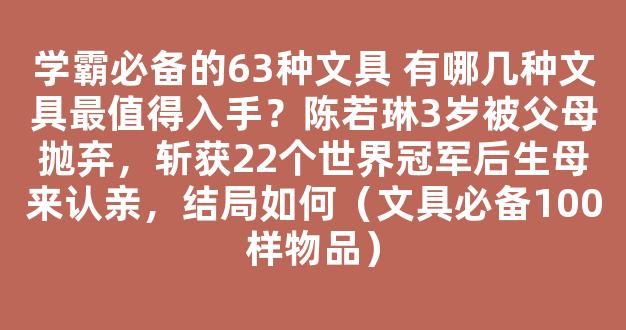 学霸必备的63种文具 有哪几种文具最值得入手？陈若琳3岁被父母抛弃，斩获22个世界冠军后生母来认亲，结局如何（文具必备100样物品）