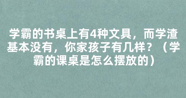 学霸的书桌上有4种文具，而学渣基本没有，你家孩子有几样？（学霸的课桌是怎么摆放的）