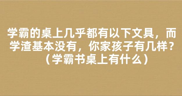 学霸的桌上几乎都有以下文具，而学渣基本没有，你家孩子有几样？（学霸书桌上有什么）