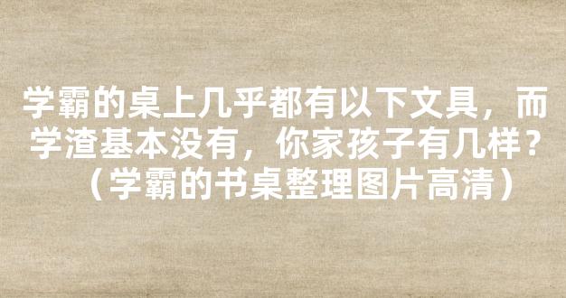 学霸的桌上几乎都有以下文具，而学渣基本没有，你家孩子有几样？（学霸的书桌整理图片高清）