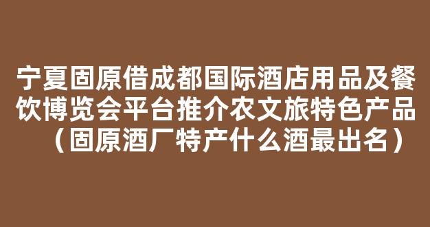 宁夏固原借成都国际酒店用品及餐饮博览会平台推介农文旅特色产品（固原酒厂特产什么酒最出名）