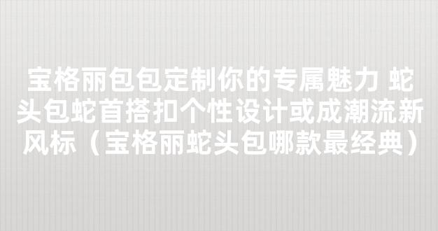 宝格丽包包定制你的专属魅力 蛇头包蛇首搭扣个性设计或成潮流新风标（宝格丽蛇头包哪款最经典）