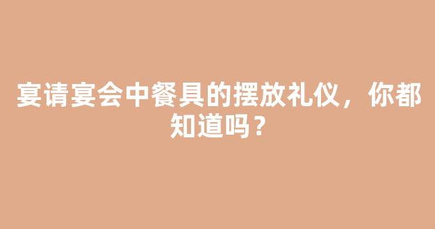 宴请宴会中餐具的摆放礼仪，你都知道吗？