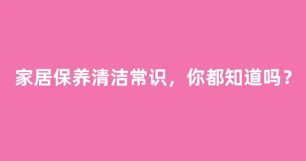 家居保养清洁常识，你都知道吗？