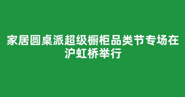 家居圆桌派超级橱柜品类节专场在沪虹桥举行