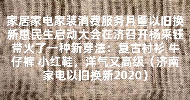 家居家电家装消费服务月暨以旧换新惠民生启动大会在济召开杨采钰带火了一种新穿法：复古衬衫 牛仔裤 小红鞋，洋气又高级（济南家电以旧换新2020）