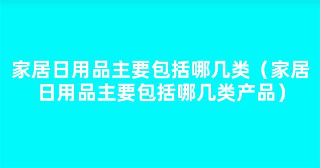 家居日用品主要包括哪几类（家居日用品主要包括哪几类产品）