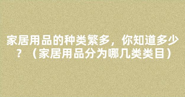 家居用品的种类繁多，你知道多少？（家居用品分为哪几类类目）